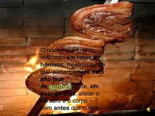 O novo experimento, realizado em ratos e homens, mostrou ainda que comercomida com alto teor de gordura pode, em poucos dias, afetar o cérebro e o corpo – bem antes dos quilos extras aparecerem.