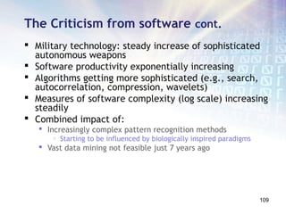 The Criticism from software cont.
 Military technology: steady increase of sophisticated
  autonomous weapons
 Software productivity exponentially increasing
 Algorithms getting more sophisticated (e.g., search,
  autocorrelation, compression, wavelets)
 Measures of software complexity (log scale) increasing
  steadily
 Combined impact of:
    Increasingly complex pattern recognition methods
       o   Starting to be influenced by biologically inspired paradigms
    Vast data mining not feasible just 7 years ago




                                                                          109
 