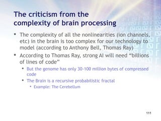 The criticism from the
complexity of brain processing
 The complexity of all the nonlinearities (ion channels,
  etc) in the brain is too complex for our technology to
  model (according to Anthony Bell, Thomas Ray)
 According to Thomas Ray, strong AI will need “billions
  of lines of code”
    But the genome has only 30-100 million bytes of compressed
     code
    The Brain is a recursive probabilistic fractal
         Example: The Cerebellum




                                                             111
 