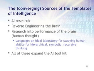 The (converging) Sources of the Templates
of Intelligence
 AI research
 Reverse Engineering the Brain
 Research into performance of the brain
  (human thought)
   Language: an ideal laboratory for studying human
    ability for hierarchical, symbolic, recursive
    thinking
 All of these expand the AI tool kit


                                                       57
 