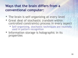 Ways that the brain differs from a
conventional computer:
 The brain is self-organizing at every level
 Great deal of stochastic (random within
  controlled constraints) process in every aspect
   Self-organizing, stochastic techniques are routinely
    used in pattern recognition
 Information storage is holographic in its
  properties




                                                       63
 