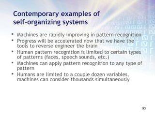 Contemporary examples of
self-organizing systems
 Machines are rapidly improving in pattern recognition
 Progress will be accelerated now that we have the
  tools to reverse engineer the brain
 Human pattern recognition is limited to certain types
  of patterns (faces, speech sounds, etc.)
 Machines can apply pattern recognition to any type of
  pattern
 Humans are limited to a couple dozen variables,
  machines can consider thousands simultaneously




                                                          93
 