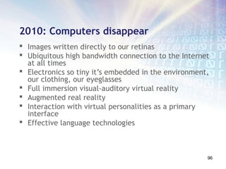 2010: Computers disappear
 Images written directly to our retinas
 Ubiquitous high bandwidth connection to the Internet
  at all times
 Electronics so tiny it’s embedded in the environment,
  our clothing, our eyeglasses
 Full immersion visual-auditory virtual reality
 Augmented real reality
 Interaction with virtual personalities as a primary
  interface
 Effective language technologies



                                                      96
 