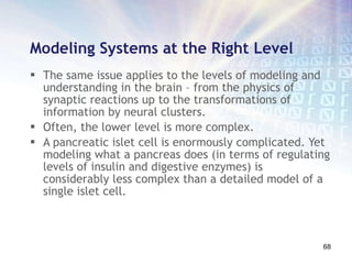 Modeling Systems at the Right Level The same issue applies to the levels of modeling and understanding in the brain – from the physics of synaptic reactions up to the transformations of information by neural clusters.  Often, the lower level is more complex.  A pancreatic islet cell is enormously complicated. Yet modeling what a pancreas does (in terms of regulating levels of insulin and digestive enzymes) is considerably less complex than a detailed model of a single islet cell.  