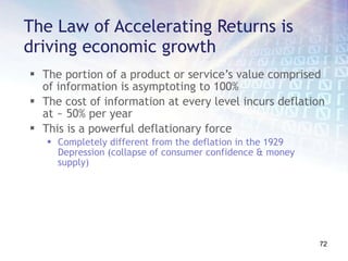 The Law of Accelerating Returns is driving economic growth The portion of a product or service’s value comprised of information is asymptoting to 100% The cost of information at every level incurs deflation at ~ 50% per year This is a powerful deflationary force Completely different from the deflation in the 1929 Depression (collapse of consumer confidence & money supply) 