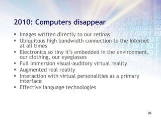 2010: Computers disappear Images written directly to our retinas Ubiquitous high bandwidth connection to the Internet at all times Electronics so tiny it’s embedded in the environment, our clothing, our eyeglasses Full immersion visual-auditory virtual reality Augmented real reality Interaction with virtual personalities as a primary interface Effective language technologies 