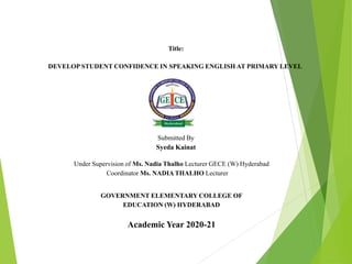 Title:
DEVELOP STUDENT CONFIDENCE IN SPEAKING ENGLISH AT PRIMARY LEVEL
Submitted By
Syeda Kainat
Under Supervision of Ms. Nadia Thalho Lecturer GECE (W) Hyderabad
Coordinator Ms. NADIA THALHO Lecturer
GOVERNMENT ELEMENTARY COLLEGE OF
EDUCATION (W) HYDERABAD
Academic Year 2020-21
 