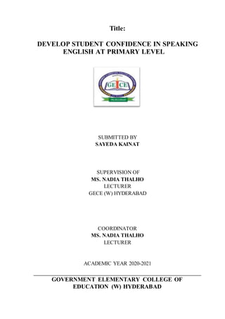 Title:
DEVELOP STUDENT CONFIDENCE IN SPEAKING
ENGLISH AT PRIMARY LEVEL
SUBMITTED BY
SAYEDA KAINAT
SUPERVISION OF
MS. NADIA THALHO
LECTURER
GECE (W) HYDERABAD
COORDINATOR
MS. NADIA THALHO
LECTURER
ACADEMIC YEAR 2020-2021
GOVERNMENT ELEMENTARY COLLEGE OF
EDUCATION (W) HYDERABAD
 