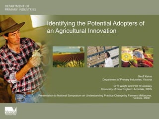 Identifying the Potential Adopters of an Agricultural Innovation Geoff Kaine Department of Primary Industries, Victoria Dr V Wright and Prof R Cooksey University of New England, Armidale, NSW Presentation to National Symposium on Understanding Practice Change by Farmers Melbourne, Victoria, 2008  