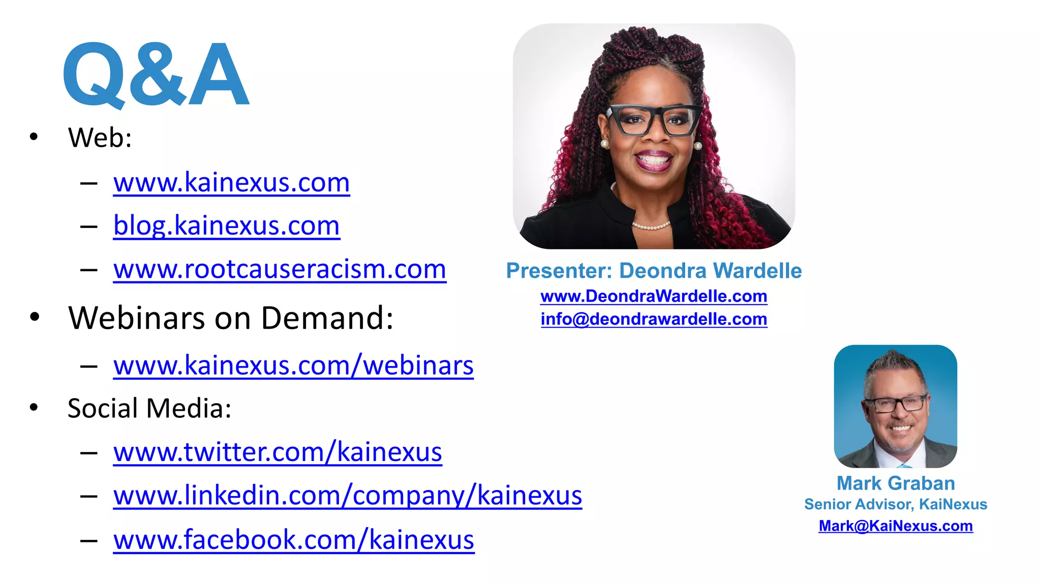 Q&A
• Web:
– www.kainexus.com
– blog.kainexus.com
– www.rootcauseracism.com
• Webinars on Demand:
– www.kainexus.com/webinars
• Social Media:
– www.twitter.com/kainexus
– www.linkedin.com/company/kainexus
– www.facebook.com/kainexus
Mark Graban
Senior Advisor, KaiNexus
Mark@KaiNexus.com
Presenter: Deondra Wardelle
www.DeondraWardelle.com
info@deondrawardelle.com
 