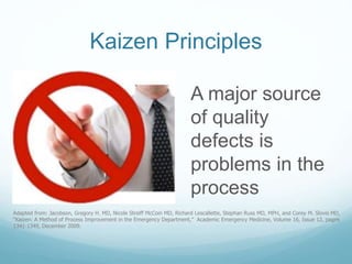 Kaizen Principles
A major source
of quality
defects is
problems in the
process
Adapted from: Jacobson, Gregory H. MD, Nicole Streiff McCoin MD, Richard Lescallette, Stephan Russ MD, MPH, and Corey M. Slovis MD,
“Kaizen: A Method of Process Improvement in the Emergency Department,” Academic Emergency Medicine, Volume 16, Issue 12, pages
1341-1349, December 2009.
 