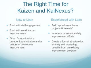 The Right Time for
Kaizen and KaiNexus?
New to Lean
 Start with staff engagement
 Start with small Kaizen
improvements
 Great foundation for a
broader Lean initiative and a
culture of continuous
improvement
Experienced with Lean
 Build upon formal Lean
projects & “events”
 Introduce or enhance daily
improvement efforts
 Create a formal structure for
sharing and tabulating
benefits from an existing
improvement program
 