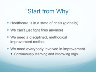 “Start from Why”
 Healthcare is in a state of crisis (globally)
 We can’t just fight fires anymore
 We need a disciplined, methodical
improvement method
 We need everybody involved in improvement
 Continuously learning and improving orgs
 