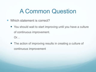 A Common Question
 Which statement is correct?
 You should wait to start improving until you have a culture
of continuous improvement.
Or…
 The action of improving results in creating a culture of
continuous improvement
 