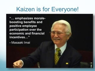 Kaizen is for Everyone!
“… emphasizes morale-
boosting benefits and
positive employee
participation over the
economic and financial
incentives…”
- Masaaki Imai
 