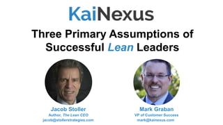 Mark Graban
VP of Customer Success
mark@kainexus.com
Three Primary Assumptions of
Successful Lean Leaders
Jacob Stoller
Author, The Lean CEO
jacob@stollerstrategies.com
 