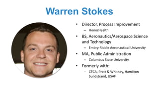 Warren Stokes
• Director,	Process	Improvement
– HonorHealth
• BS,	Aeronautics/Aerospace	Science	
and	Technology
– Embry-Riddle	Aeronautical	University
• MA,	Public	Administration	
– Columbus	State	University
• Formerly	with:
– CTCA,	Pratt	&	Whitney,	Hamilton	
Sundstrand,	USAF
 