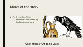Moral of the story
■ The Crow and the Pitcher
– Where there’s a will there’s a way
– Small improvements add up
Can’t afford NOT to be Lean!
 