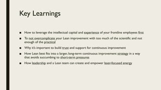 Key Learnings
■ How to leverage the intellectual capital and experience of your frontline employees first
■ To not overcomplicate your Lean improvement with too much of the scientific and not
enough of the practical
■ Why it’s important to build trust and support for continuous improvement
■ How Lean best fits into a larger, long-term continuous improvement strategy in a way
that avoids succumbing to short-term pressures
■ How leadership and a Lean team can create and empower laser-focused energy
 