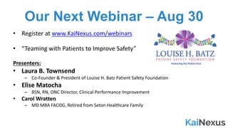 Our Next Webinar – Aug 30
• Register	at	www.KaiNexus.com/webinars
• “Teaming	with	Patients	to	Improve	Safety”
Presenters:
• Laura	B.	Townsend
– Co-Founder	&	President	of	Louise	H.	Batz	Patient	Safety	Foundation
• Elise	Matocha
– BSN,	RN,	ONC	Director,	Clinical	Performance	Improvement
• Carol	Wratten
– MD	MBA	FACOG,	Retired	from	Seton	Healthcare	Family
 