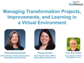 Managing Transformation Projects,
Improvements, and Learning in
a Virtual Environment
Host: Mark Graban
Senior Advisor, KaiNexus
Mark@KaiNexus.com
Cliona Archambeault
Senior Director, Process Improvement
UMass Memorial Health Care
Hosted by
Penny Iannelli
Chief Transformation Officer
UMass Memorial Health Care
 