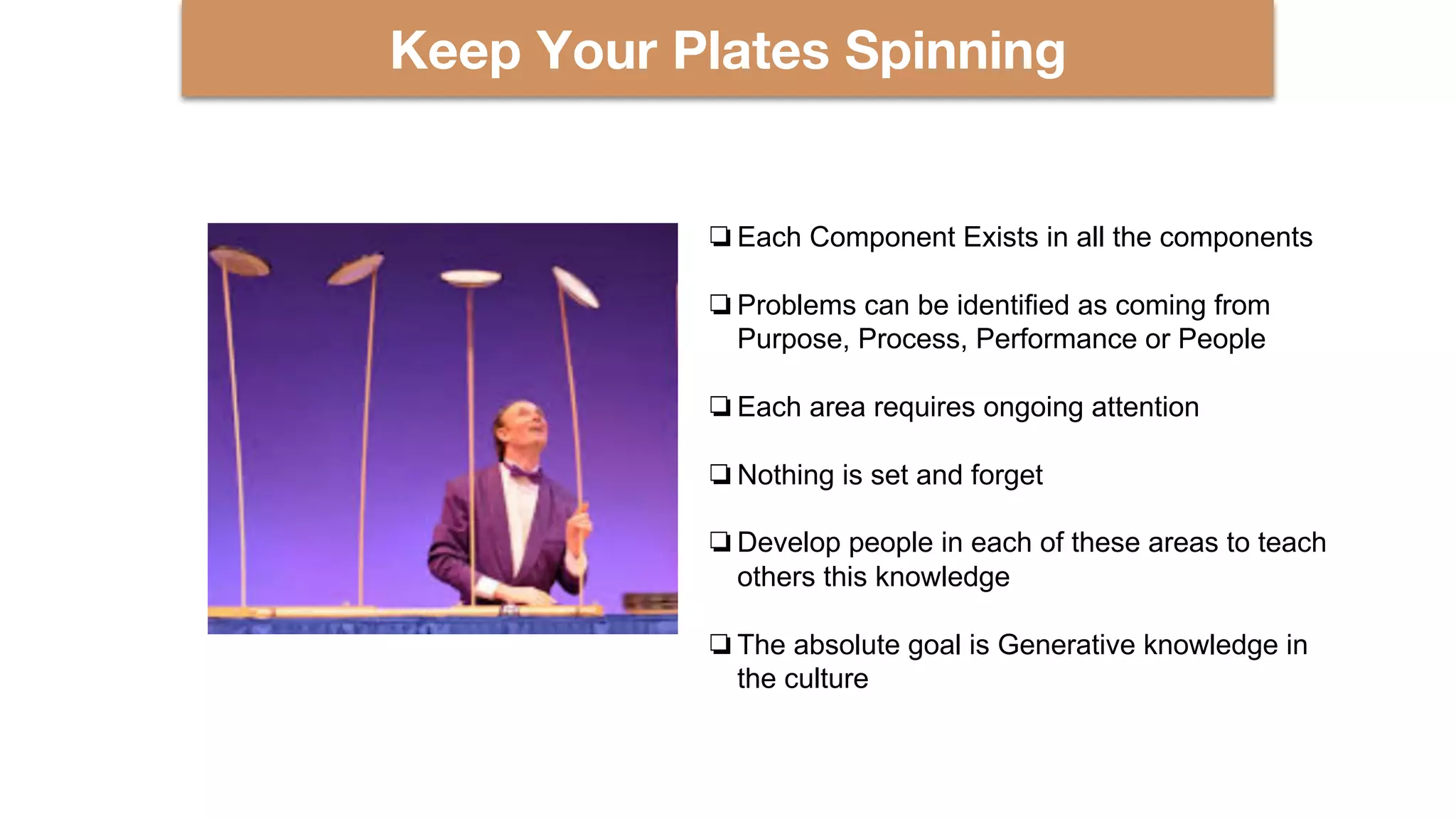 Keep Your Plates Spinning
❏Each Component Exists in all the components
❏Problems can be identified as coming from
Purpose, Process, Performance or People
❏Each area requires ongoing attention
❏Nothing is set and forget
❏Develop people in each of these areas to teach
others this knowledge
❏The absolute goal is Generative knowledge in
the culture
 