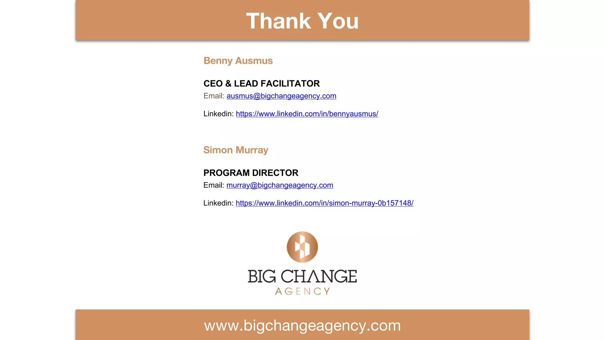 www.bigchangeagency.com
THANK YOU
Thank You
Simon Murray
PROGRAM DIRECTOR
Email: murray@bigchangeagency.com
Linkedin: https://www.linkedin.com/in/simon-murray-0b157148/
Benny Ausmus
CEO & LEAD FACILITATOR
Email: ausmus@bigchangeagency.com
Linkedin: https://www.linkedin.com/in/bennyausmus/
 