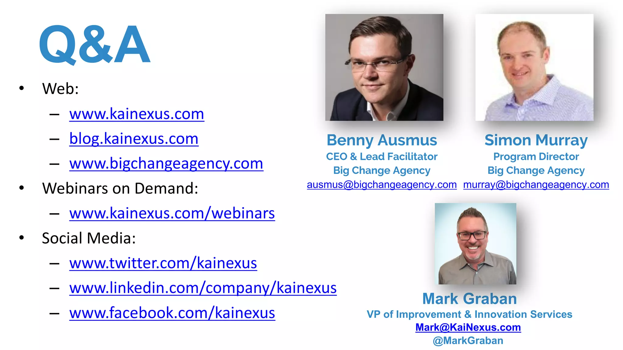 Q&A
• Web:
– www.kainexus.com
– blog.kainexus.com
– www.bigchangeagency.com
• Webinars	on	Demand:
– www.kainexus.com/webinars
• Social	Media:
– www.twitter.com/kainexus
– www.linkedin.com/company/kainexus
– www.facebook.com/kainexus
Mark Graban
VP of Improvement & Innovation Services
Mark@KaiNexus.com
@MarkGraban
Simon Murray
Program Director
Big Change Agency
murray@bigchangeagency.com
Benny Ausmus
CEO & Lead Facilitator
Big Change Agency
ausmus@bigchangeagency.com
 