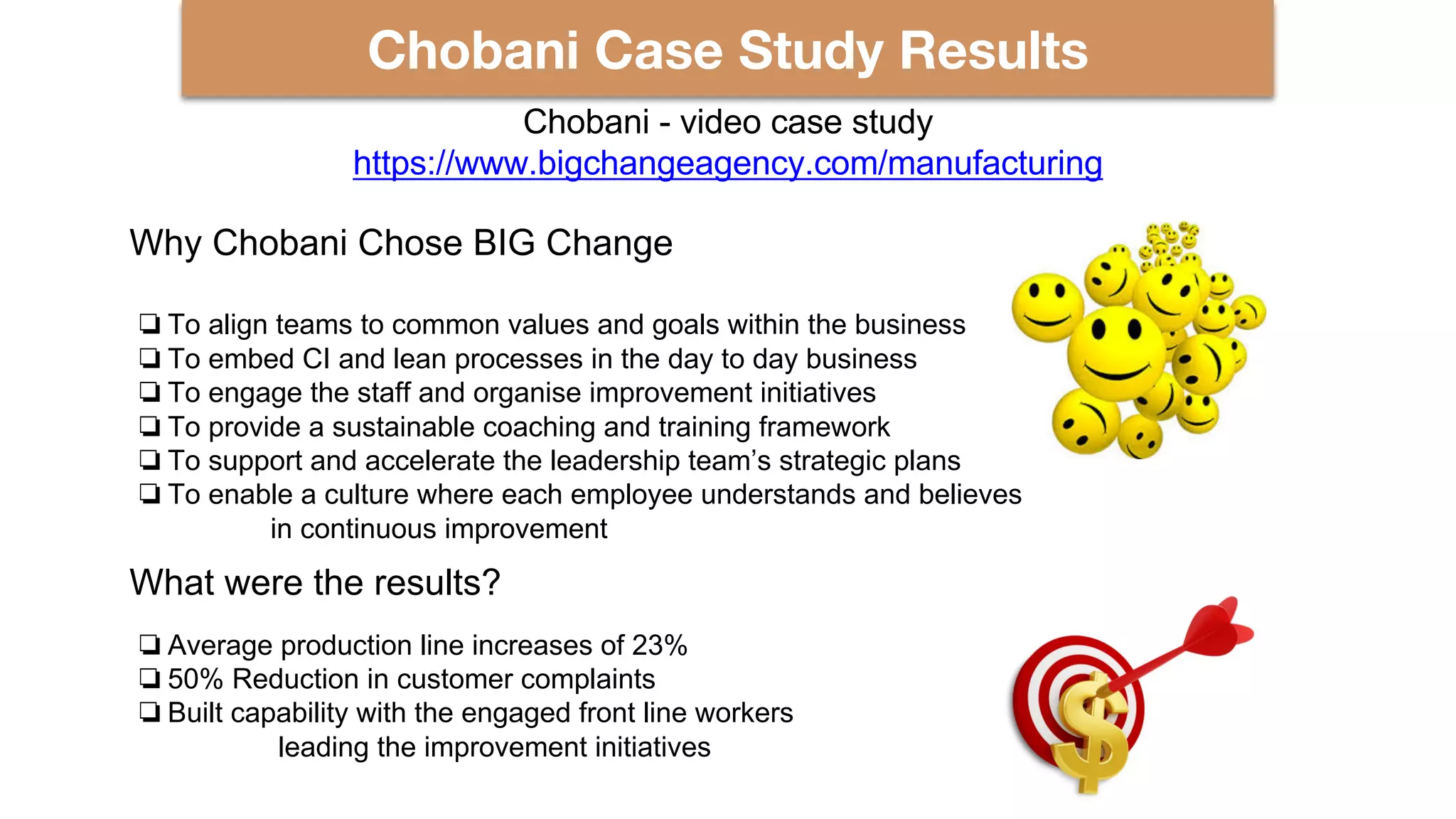 Chobani Case Study Results
Why Chobani Chose BIG Change
❏To align teams to common values and goals within the business
❏To embed CI and lean processes in the day to day business
❏To engage the staff and organise improvement initiatives
❏To provide a sustainable coaching and training framework
❏To support and accelerate the leadership team’s strategic plans
❏To enable a culture where each employee understands and believes
in continuous improvement
What were the results?
❏Average production line increases of 23%
❏50% Reduction in customer complaints
❏Built capability with the engaged front line workers
leading the improvement initiatives
Chobani - video case study
https://www.bigchangeagency.com/manufacturing
 