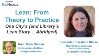 Lean: From
Theory to Practice
One City’s (and Library’s
Lean Story… Abridged)
Hosted by
Host: Mark Graban
Senior Advisor, KaiNexus
Mark@KaiNexus.com
Presenter: Elizabeth Chase
Material Services Manager
Frisco Public Library
EChase@friscotexas.gov
 