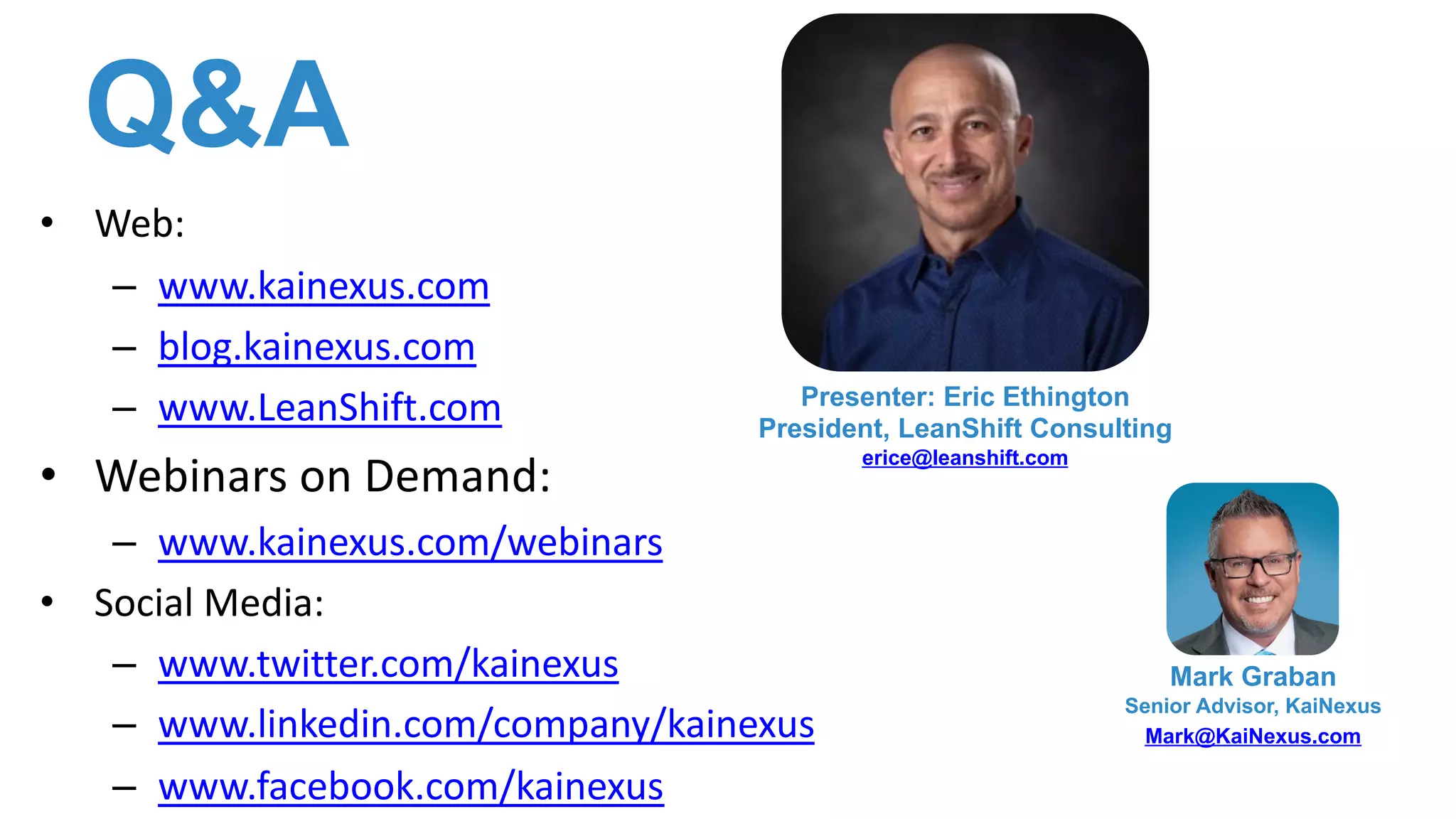 Q&A
• Web:
– www.kainexus.com
– blog.kainexus.com
– www.LeanShift.com
• Webinars on Demand:
– www.kainexus.com/webinars
• Social Media:
– www.twitter.com/kainexus
– www.linkedin.com/company/kainexus
– www.facebook.com/kainexus
Mark Graban
Senior Advisor, KaiNexus
Mark@KaiNexus.com
Presenter: Eric Ethington
President, LeanShift Consulting
erice@leanshift.com
 