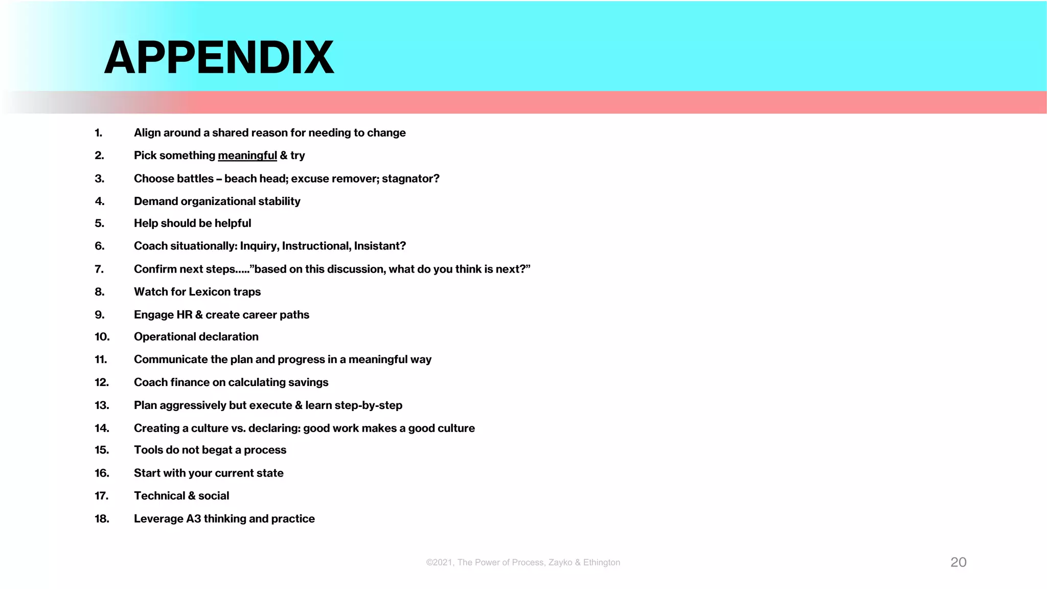 APPENDIX
1. Align around a shared reason for needing to change
2. Pick something meaningful & try
3. Choose battles – beach head; excuse remover; stagnator?
4. Demand organizational stability
5. Help should be helpful
6. Coach situationally: Inquiry, Instructional, Insistant?
7. Confirm next steps…..”based on this discussion, what do you think is next?”
8. Watch for Lexicon traps
9. Engage HR & create career paths
10. Operational declaration
11. Communicate the plan and progress in a meaningful way
12. Coach finance on calculating savings
13. Plan aggressively but execute & learn step-by-step
14. Creating a culture vs. declaring: good work makes a good culture
15. Tools do not begat a process
16. Start with your current state
17. Technical & social
18. Leverage A3 thinking and practice
20
©2021, The Power of Process, Zayko & Ethington
 