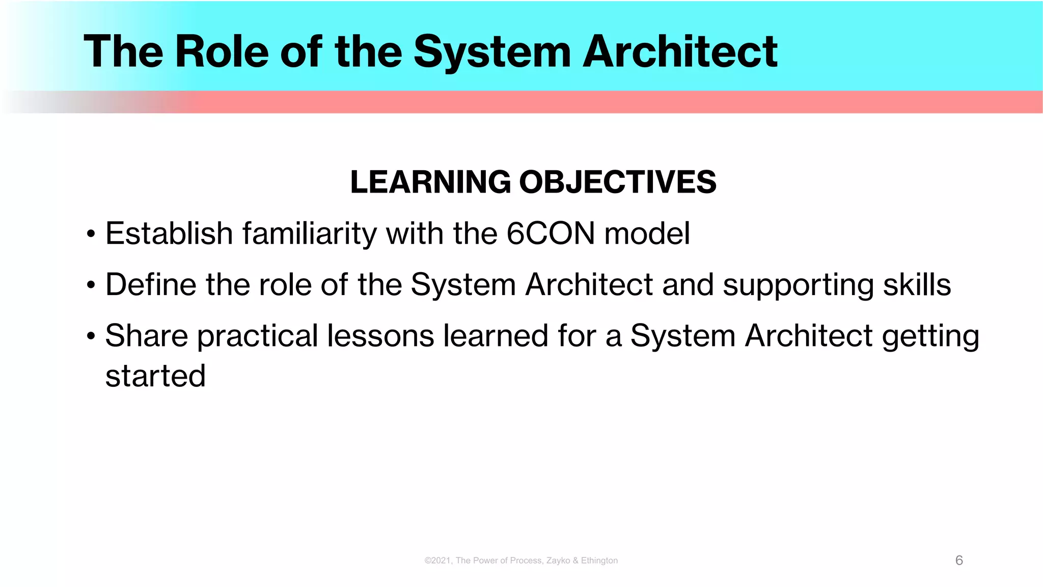 The Role of the System Architect
LEARNING OBJECTIVES
• Establish familiarity with the 6CON model
• Define the role of the System Architect and supporting skills
• Share practical lessons learned for a System Architect getting
started
6
©2021, The Power of Process, Zayko & Ethington
 