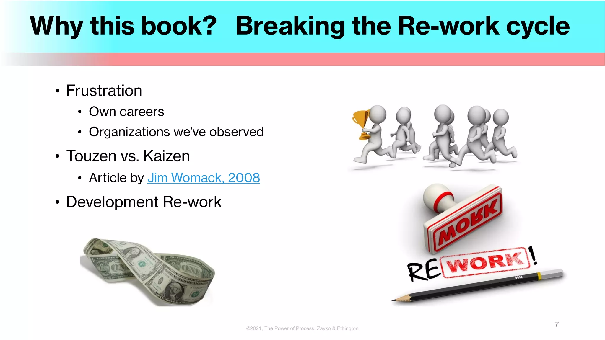 Why this book? Breaking the Re-work cycle
• Frustration
• Own careers
• Organizations we’ve observed
• Touzen vs. Kaizen
• Article by Jim Womack, 2008
• Development Re-work
7
©2021, The Power of Process, Zayko & Ethington
 
