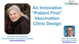 An Innovative
“Patient First”
Vaccination
Clinic Design
Hosted by
Host: Mark Graban
Senior Advisor, KaiNexus
Mark@KaiNexus.com
Presenter: Dr. Joy Dobson
Senior Physician Consultant at 3sHealth
Joy.Dobson@3sHealth.ca
 