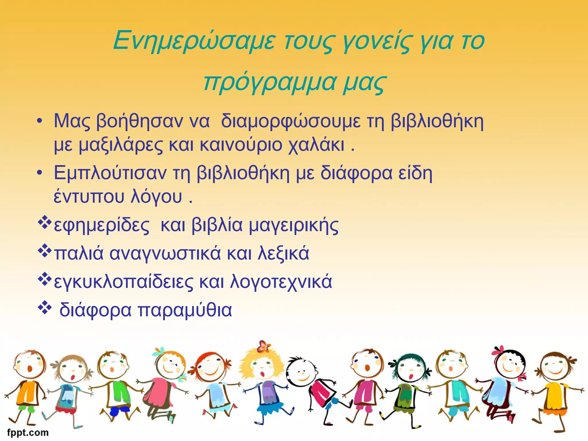 Ενημερώσαμε τους γονείς για το
πρόγραμμα μας
• Μας βοήθησαν να διαμορφώσουμε τη βιβλιοθήκη
με μαξιλάρες και καινούριο χαλάκι .
• Εμπλούτισαν τη βιβλιοθήκη με διάφορα είδη
έντυπου λόγου .
εφημερίδες και βιβλία μαγειρικής
παλιά αναγνωστικά και λεξικά
εγκυκλοπαίδειες και λογοτεχνικά
 διάφορα παραμύθια
 