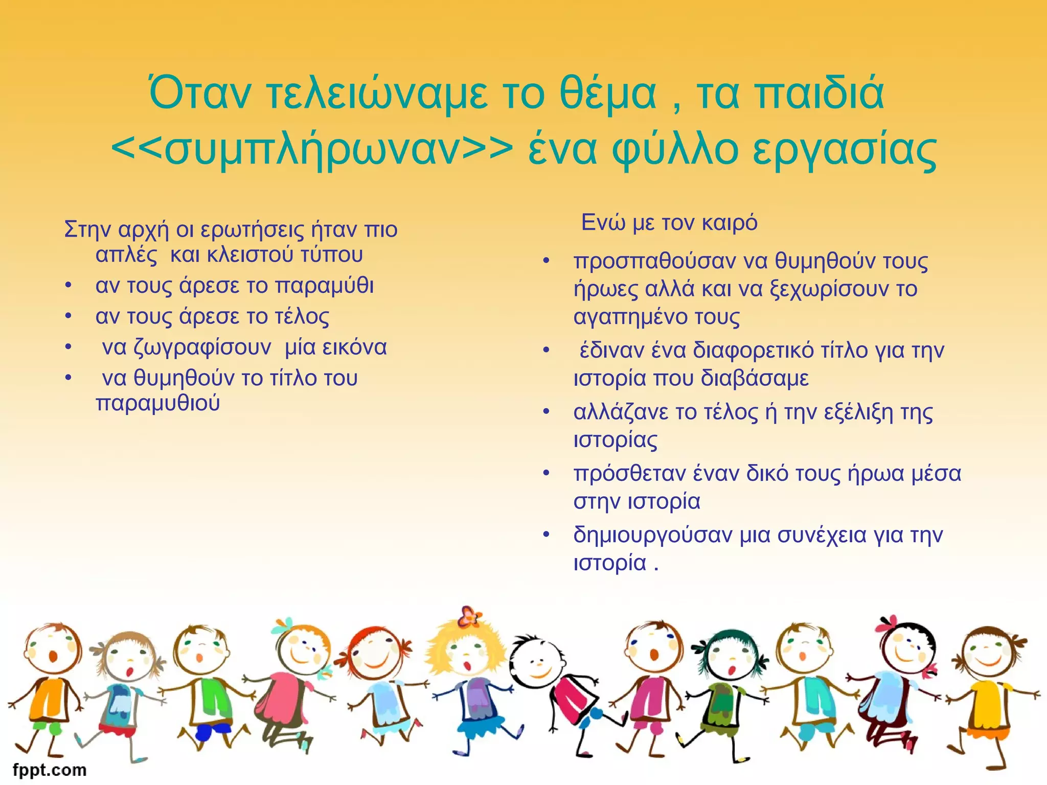 Όταν τελειώναμε το θέμα , τα παιδιά
<<συμπλήρωναν>> ένα φύλλο εργασίας
Στην αρχή οι ερωτήσεις ήταν πιο
απλές και κλειστού τύπου
• αν τους άρεσε το παραμύθι
• αν τους άρεσε το τέλος
• να ζωγραφίσουν μία εικόνα
• να θυμηθούν το τίτλο του
παραμυθιού
Ενώ με τον καιρό
• προσπαθούσαν να θυμηθούν τους
ήρωες αλλά και να ξεχωρίσουν το
αγαπημένο τους
• έδιναν ένα διαφορετικό τίτλο για την
ιστορία που διαβάσαμε
• αλλάζανε το τέλος ή την εξέλιξη της
ιστορίας
• πρόσθεταν έναν δικό τους ήρωα μέσα
στην ιστορία
• δημιουργούσαν μια συνέχεια για την
ιστορία .
 