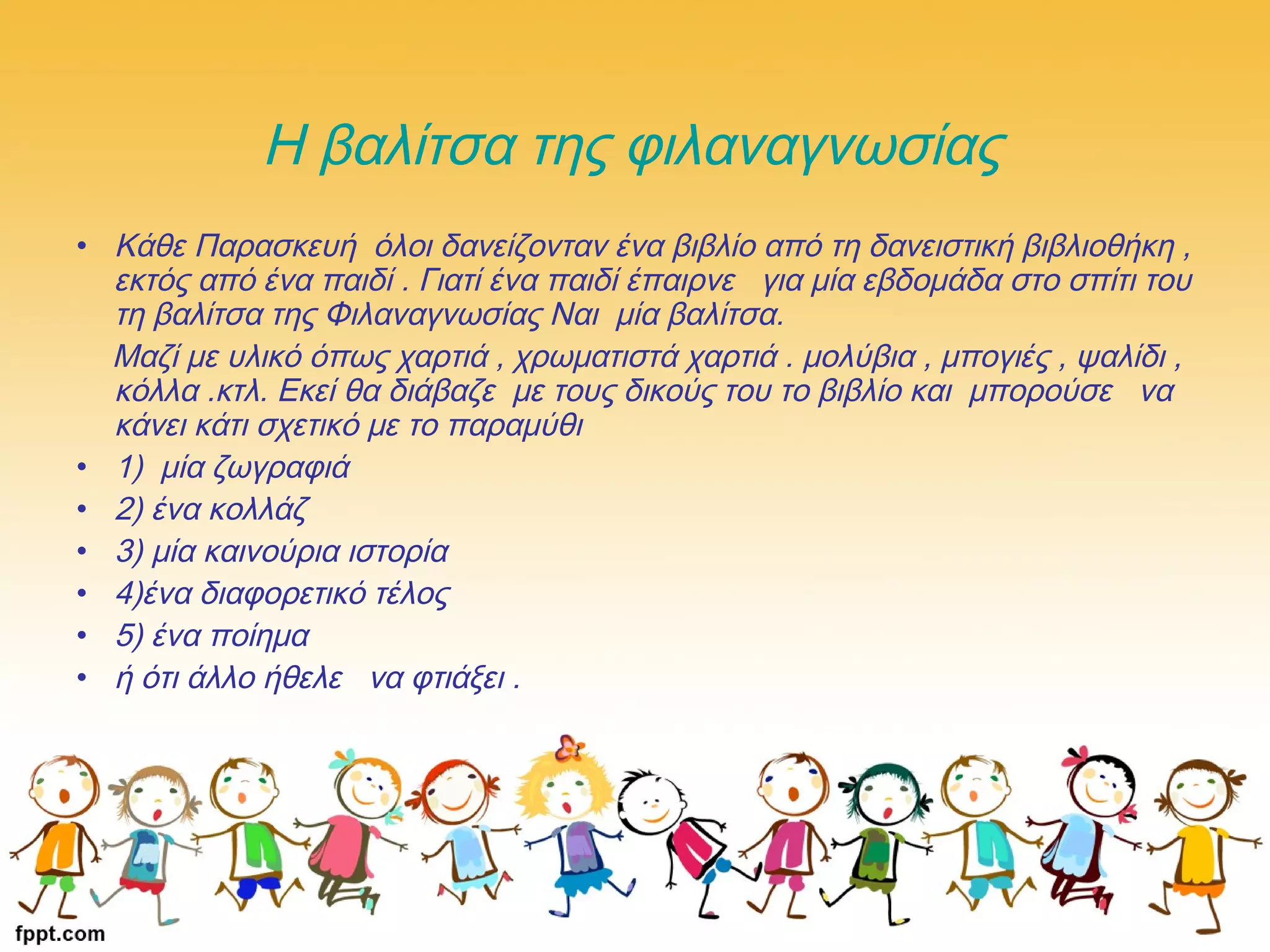 Η βαλίτσα της φιλαναγνωσίας
• Κάθε Παρασκευή όλοι δανείζονταν ένα βιβλίο από τη δανειστική βιβλιοθήκη ,
εκτός από ένα παιδί . Γιατί ένα παιδί έπαιρνε για μία εβδομάδα στο σπίτι του
τη βαλίτσα της Φιλαναγνωσίας Ναι μία βαλίτσα. 
Μαζί με υλικό όπως χαρτιά , χρωματιστά χαρτιά . μολύβια , μπογιές , ψαλίδι ,
κόλλα .κτλ. Εκεί θα διάβαζε με τους δικούς του το βιβλίο και μπορούσε  να
κάνει κάτι σχετικό με το παραμύθι 
• 1)  μία ζωγραφιά
• 2) ένα κολλάζ
• 3) μία καινούρια ιστορία 
• 4)ένα διαφορετικό τέλος 
• 5) ένα ποίημα 
• ή ότι άλλο ήθελε  να φτιάξει .
 