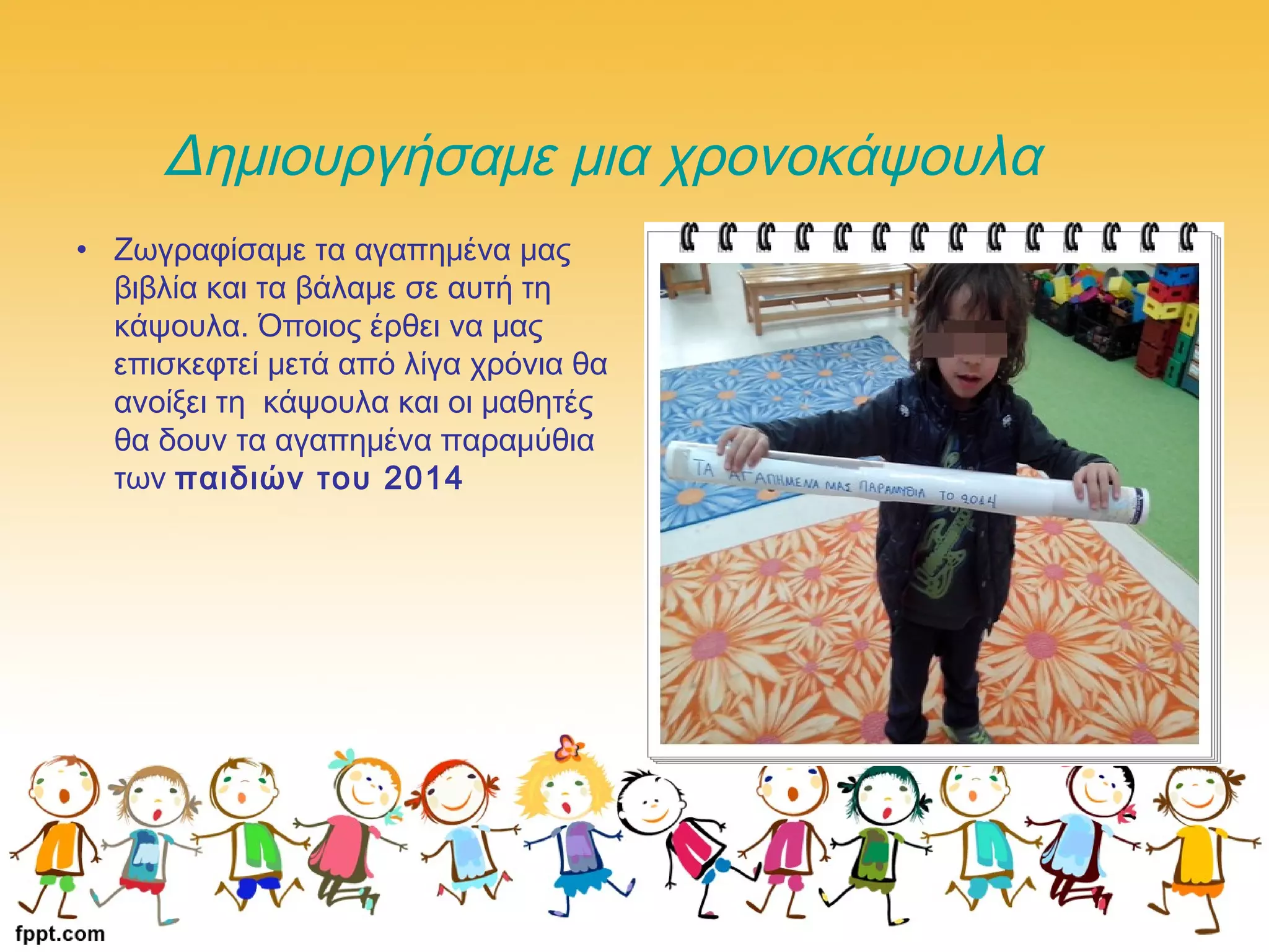 Δημιουργήσαμε μια χρονοκάψουλα
• Ζωγραφίσαμε τα αγαπημένα μας
βιβλία και τα βάλαμε σε αυτή τη
κάψουλα. Όποιος έρθει να μας
επισκεφτεί μετά από λίγα χρόνια θα
ανοίξει τη κάψουλα και οι μαθητές
θα δουν τα αγαπημένα παραμύθια
των παιδιών του 2014
 