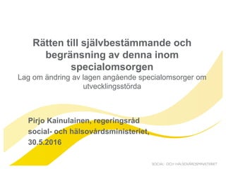 2016-05-30
Rätten till självbestämmande och
begränsning av denna inom
specialomsorgen
Lag om ändring av lagen angående specialomsorger om
utvecklingsstörda
Pirjo Kainulainen, regeringsråd
social- och hälsovårdsministeriet,
30.5.2016
 