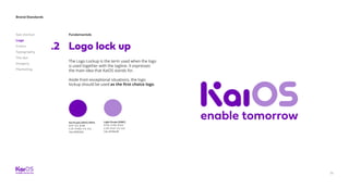 Brand Standards
Get started
Logo
Colors
Typography
The dot
Imagery
Marketing
14
Fundamentals
Logo lock up.2
The Logo Lockup is the term used when the logo
is used together with the tagline. It expresses
the main idea that KaiOS stands for.
Aside from exceptional situations, the logo
lockup should be used as the first choice logo.
Kai Purple (267C) 100%
R:111 G:2 B:181
C:75 M:100 Y:0 K:0
Hex #6f02b5
Light Purple (528C)
R:175 G:132 B:212
C:33 M:47 Y:0 K:0
Hex #af8ed8
 