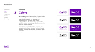 Brand Standards
Get started
Logo
Colors
Typography
The dot
Imagery
Marketing
15
Fundamentals
Colors.3
The KaiOS logos should always be purple or white.
When purple is used for the logo, then the
background color should be white or light
background color. When, instead, purple or other
dark color is used for the background color, then the
logo color should be white.
If color is not an option for technical reasons, or if
purple lacks contrast or competes with other visual
elements, then you can use either the black or white
logo option.
 
