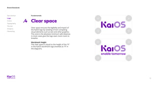Brand Standards
Get started
Logo
Colors
Typography
The dot
Imagery
Marketing
17
Fundamentals
Clear space.4
Clear space ensures the legibility and impact of
the KaiOS logo by isolating it from competing
visual elements such as text and other graphics.
This zone is the absolute minimum safe distance;
in most cases give the logo even more room to
breathe.
Wordmark height
The clear space is equal to the height of the “K”
in the KaiOS wordmark logo (marked as “X” in
the diagram).
 