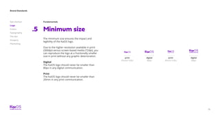 Brand Standards
Get started
Logo
Colors
Typography
The dot
Imagery
Marketing
18
Fundamentals
Minimum size.5
The minimum size ensures the impact and
legibility of the KaiOS logo.
Due to the higher resolution available in print
(300dpi) versus screen-based media (72dpi), you
can reproduce the logo at a fractionally smaller
size in print without any graphic deterioration.
Digital
The KaiOS logo should never be smaller than
80px in any digital communication.
Print
The KaiOS logo should never be smaller than
20mm in any print communication.
print
20mm/ 0.8in
print
20mm/ 0.8in
digital
80px
digital
80px
 