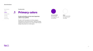 21
Brand Standards
Get started
Logo
Colors
Typography
The dot
Imagery
Marketing
Fundamentals
Primary colors.1
Purple and white are the most important
colors in our palette.
Purple is the foundation of all Kai designs,
illustrations, and environments. White provides
simplicity and clarity to our visuals. Both should
always be present on a Kai layout.
Kai Purple (267C)
R:111 G:2 B:181
C:75 M:100 Y:0 K:0
Hex #6f02b5
White
R:255 G:255 B:255
C:0 M:0 Y:0 K:0
Hex #ffffff
 