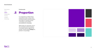25
Brand Standards
Get started
Logo
Colors
Typography
The dot
Imagery
Marketing
Fundamentals
Proportion.5
It is important to follow these
proportions when using colors
in any Kai brand communication.
This helps to maintain brand
consistency and enables
accessibility for all people.
White plays an important role in
all our brand communications;
it provides balance against Kai
purple. Purple should always be
present in any design.
 