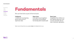 31
Brand Standards
Get started
Logo
Colors
Typography
The dot
Imagery
Marketing
We use three fonts as part of the Kai brand.
Fundamentals
Fieldwork
is wide and round giving
great clarity and an
optimistic feel.
Open Sans
is an open-source typeface
that serves as the default
font family within KaiOS itself.
Noto Sans
A typeface that reflects on
Kai’s global approach and
can be used with all non
Latin character alphabets.
When none of these fonts are available, Arial is the fallback font to use.
 