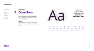 33
Brand Standards
Get started
Logo
Colors
Typography
The dot
Imagery
Marketing
Fundamentals
Open Sans.2
Open Sans is an open-source typeface
that serves as the default font family
within KaiOS itself.
Usage
Use for body copy, third-party content,
and utility features such as user input
fields.
Aa
Light Italic
Regular Italic
Semibold Italic
Bold Italic
Extrabold Italic
18pt 26pt22pt 30pt20pt 28pt24pt 32pt 34pt 36pt
AaAaAaAaAaAaAaAaAaAaa a aa aa a a a a
Used at sizes 18pt and larger
 