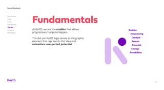 42
Brand Standards
Get started
Logo
Colors
Typography
The dot
Imagery
Marketing
Enables
Empowering
Catalyst
Beacon
Potential
Change
Possibilities
At KaiOS, we are the enabler that allows
progressive change to happen.
The dot our KaiOS logo serves as the graphic
element that represents this idea and
unleashes unexpected potential.
Fundamentals
 