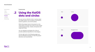 44
Brand Standards
Get started
Logo
Colors
Typography
The dot
Imagery
Marketing
Fundamentals
Using the KaiOS
dots and circles
.2 Dots
Dots
Circles
Elongated Circle
You can use our dots  circles in various ways
for design assets such as layouts, illustrations,
buttons, patterns, and UI/UX toolkits.
While they always have to be present on the
same layout, the dots and circles can be moved,
scaled proportionally, rotated, and placed and
organized freely.
You are allowed to elongate the circles to
provide additional dynamism to the designs.
On the right and in the following pages you
will find detailed examples of how the graphic
elements can be presented.
 